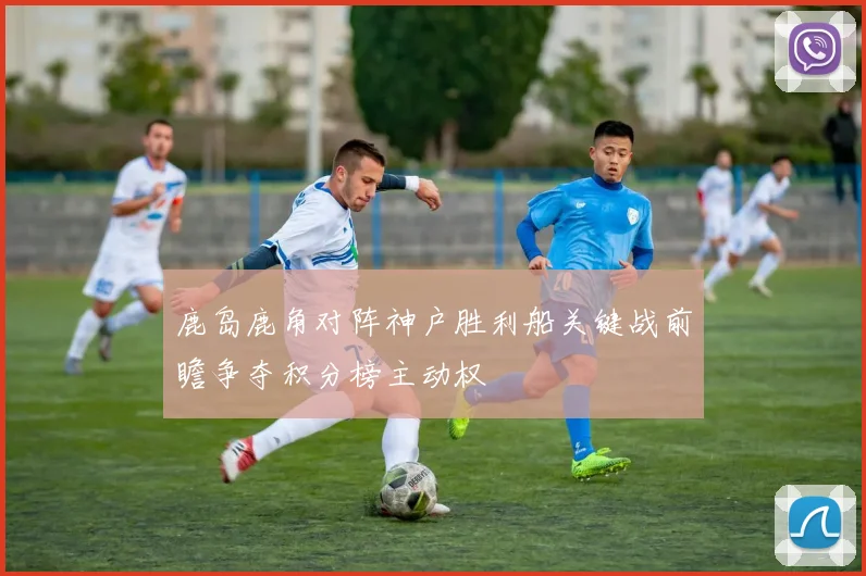 鹿岛鹿角对阵神户胜利船关键战前瞻争夺积分榜主动权