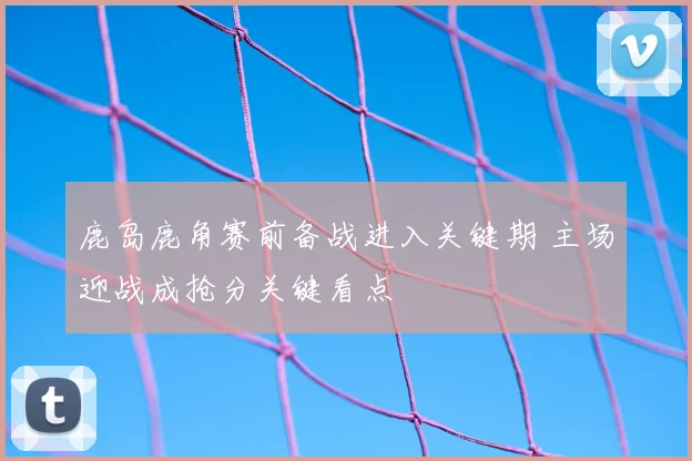 鹿岛鹿角赛前备战进入关键期 主场迎战成抢分关键看点
