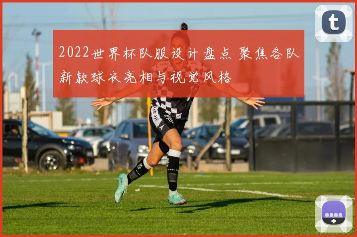 2022世界杯队服设计盘点 聚焦各队新款球衣亮相与视觉风格