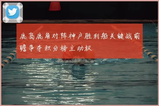 鹿岛鹿角对阵神户胜利船关键战前瞻争夺积分榜主动权