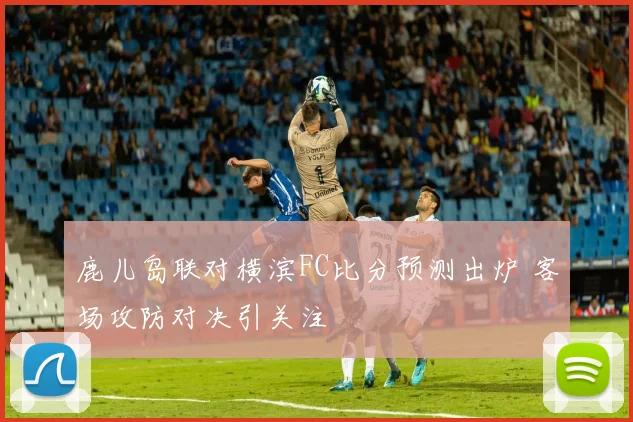 鹿儿岛联对横滨FC比分预测出炉 客场攻防对决引关注