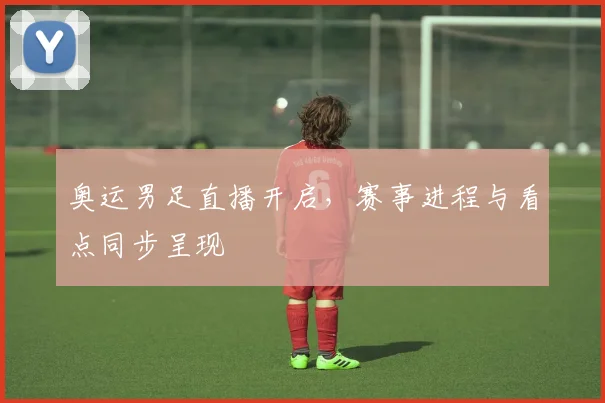 奥运男足直播开启，赛事进程与看点同步呈现