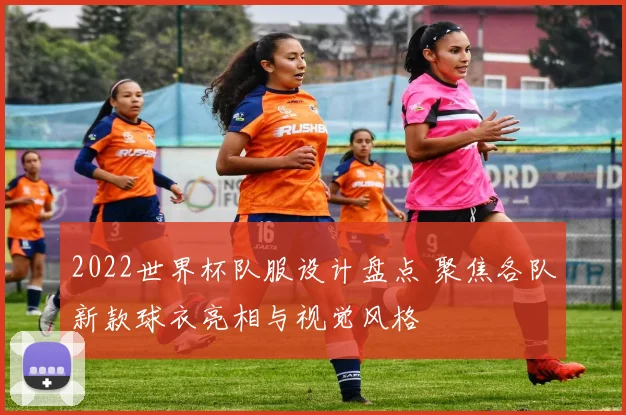 2022世界杯队服设计盘点 聚焦各队新款球衣亮相与视觉风格