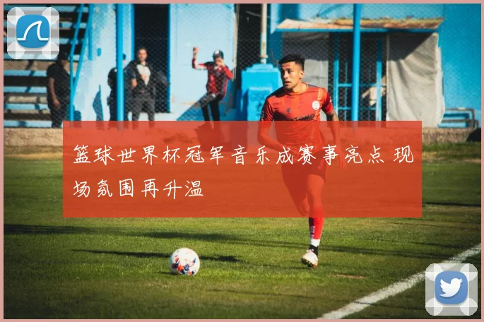 篮球世界杯冠军音乐成赛事亮点 现场氛围再升温