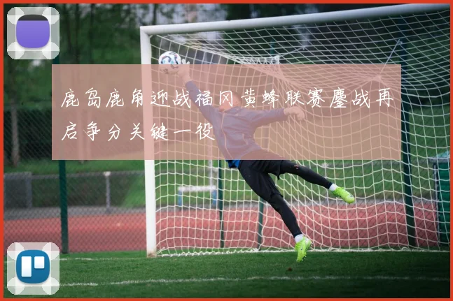 鹿岛鹿角迎战福冈黄蜂联赛鏖战再启争分关键一役