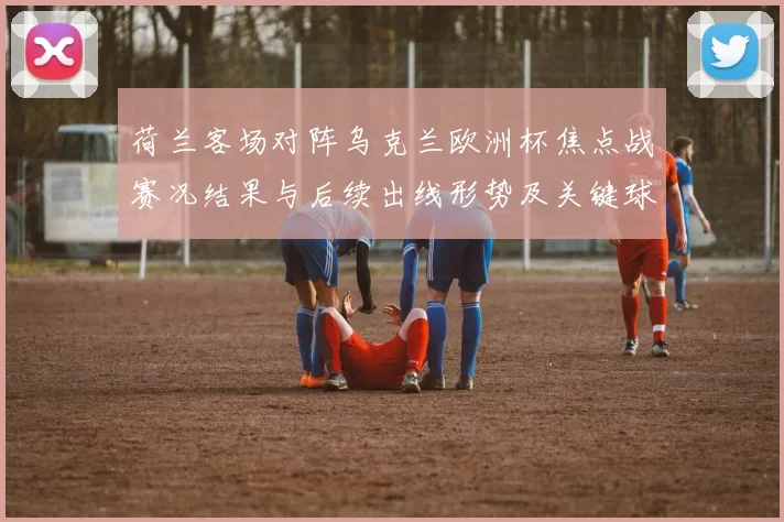 荷兰客场对阵乌克兰欧洲杯焦点战赛况结果与后续出线形势及关键球员表现