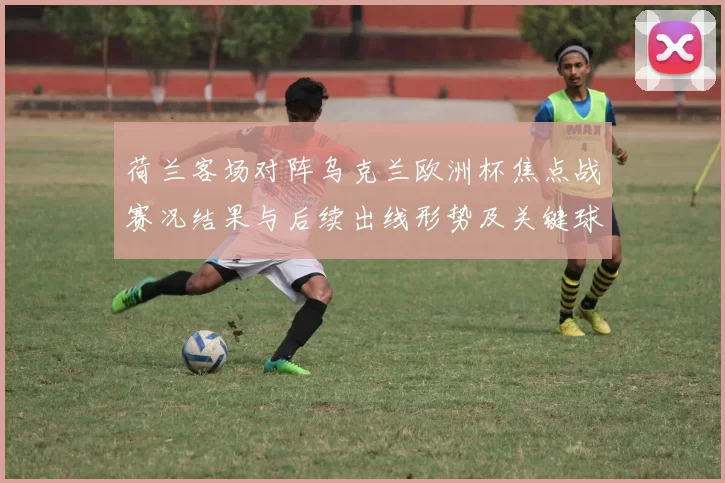 荷兰客场对阵乌克兰欧洲杯焦点战赛况结果与后续出线形势及关键球员表现